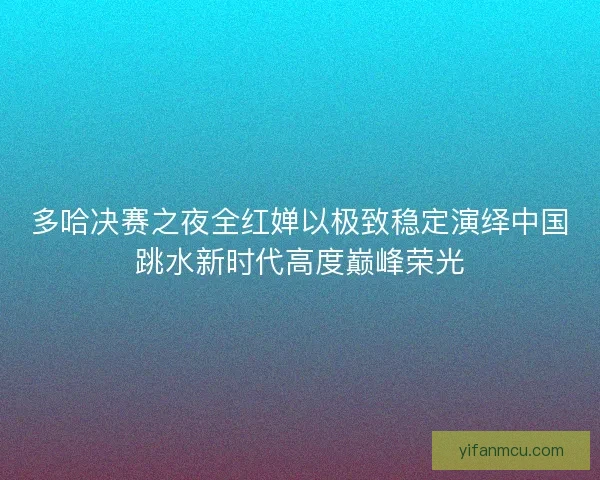 多哈决赛之夜全红婵以极致稳定演绎中国跳水新时代高度巅峰荣光