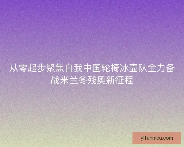 从零起步聚焦自我中国轮椅冰壶队全力备战米兰冬残奥新征程