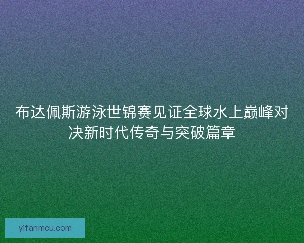 布达佩斯游泳世锦赛见证全球水上巅峰对决新时代传奇与突破篇章