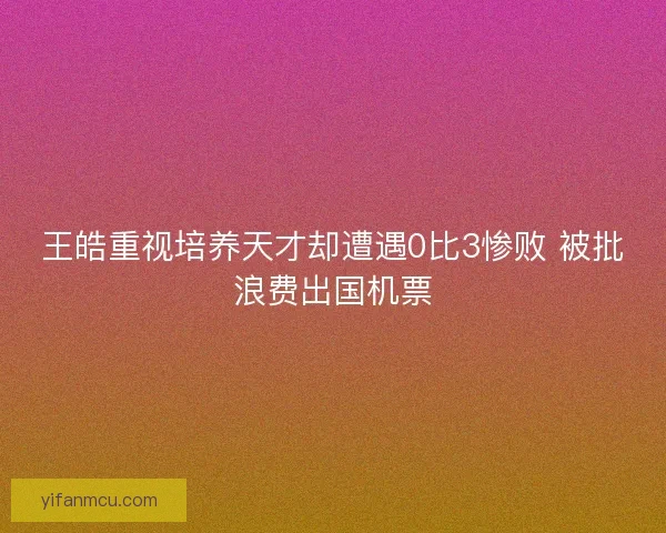 王皓重视培养天才却遭遇0比3惨败 被批浪费出国机票