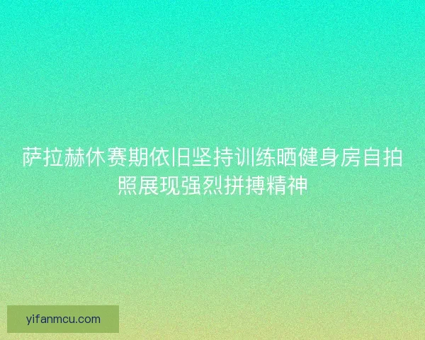 萨拉赫休赛期依旧坚持训练晒健身房自拍照展现强烈拼搏精神